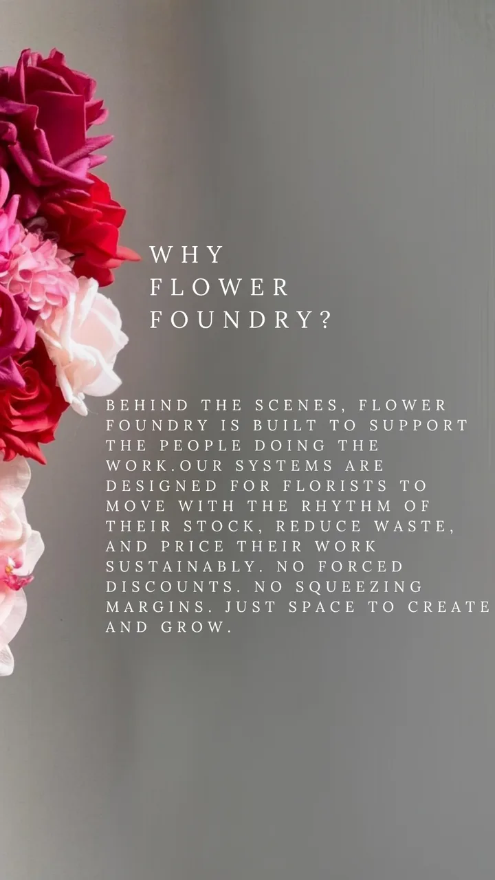 Why Flower Foundry? Behind the scenes, Flower Foundry is built to support the people doing the work. Our systems are designed for florists to move with the rhythm of their stock, reduce waste, and price their work sustainably. No forced discounts. No squeezing margins. Just space to create and grow.