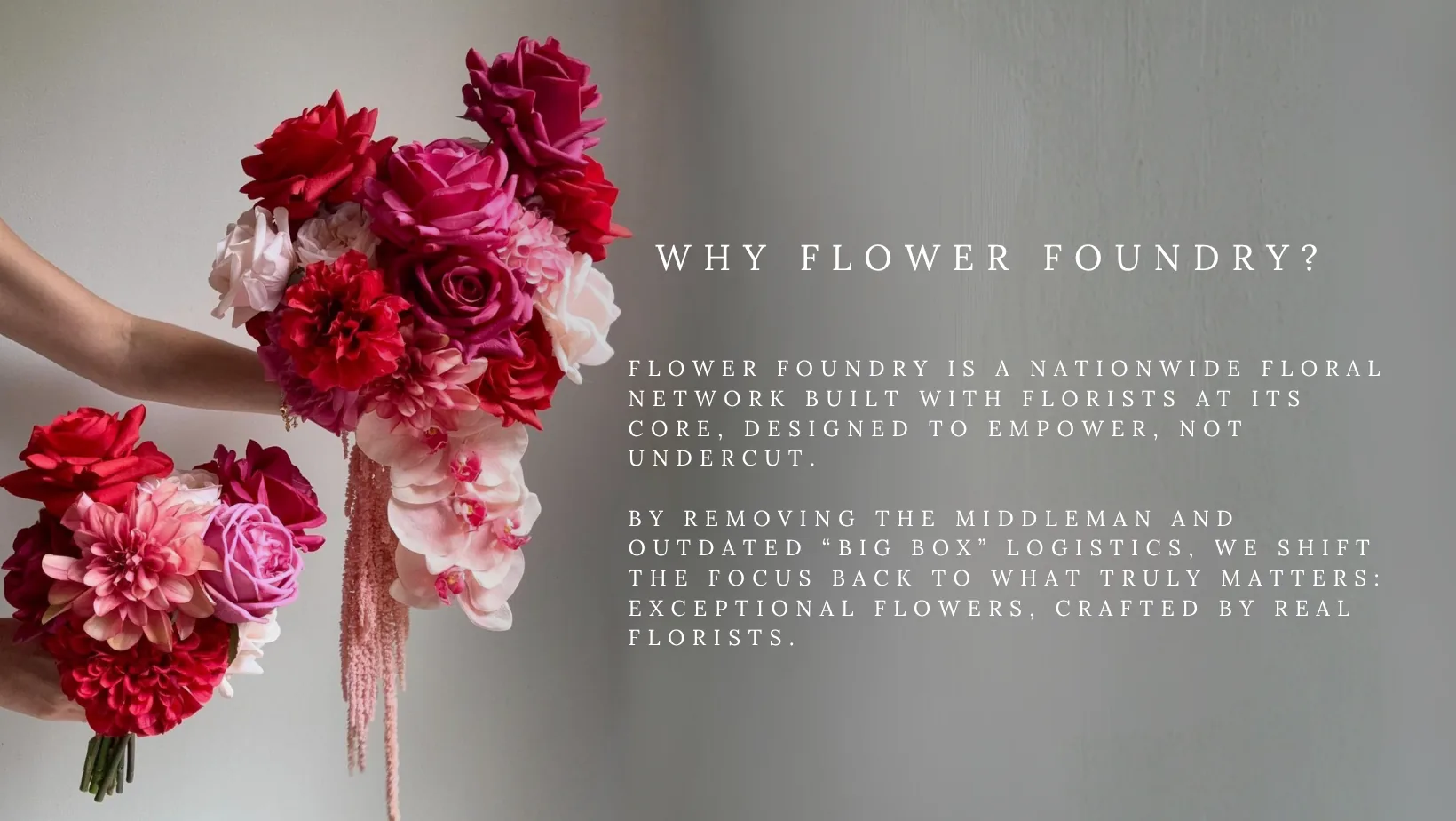 Why Flower Foundry? Flower Foundry is a nationwide floral network built with florists at its core, designed to empower, not undercut. By removing the middleman and outdated “big box” logistics, we shift the focus back to what truly matters: exceptional flowers, crafted by real florists.