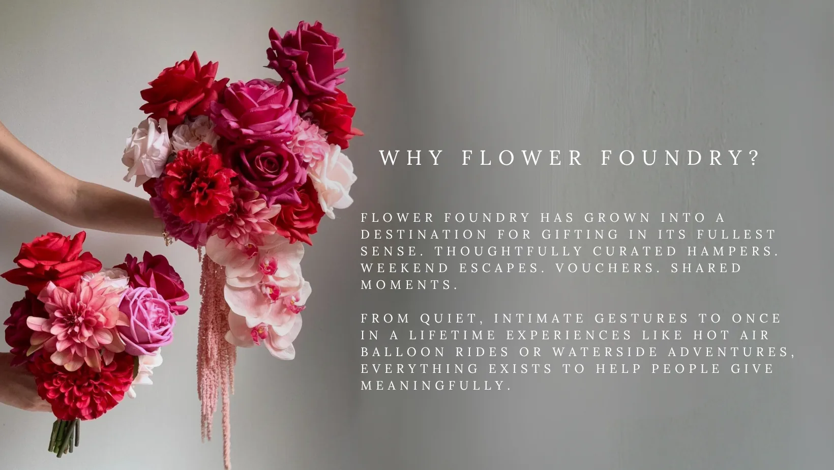 Why Flower Foundry? Flower Foundry has grown into a destination for gifting in its fullest sense. Thoughtfully curated hampers. Weekend escapes. Vouchers. Shared moments. From quiet, intimate gestures to once-in-a-lifetime experiences like hot air balloon rides or waterside adventures, everything exists to help people give meaningfully.