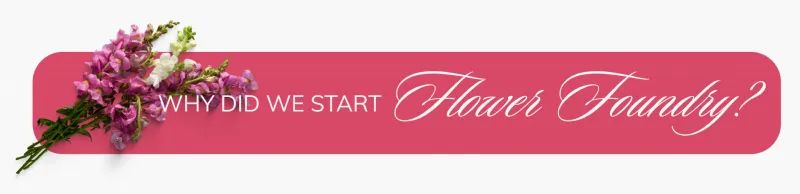 Why did we start Flower Foundry?